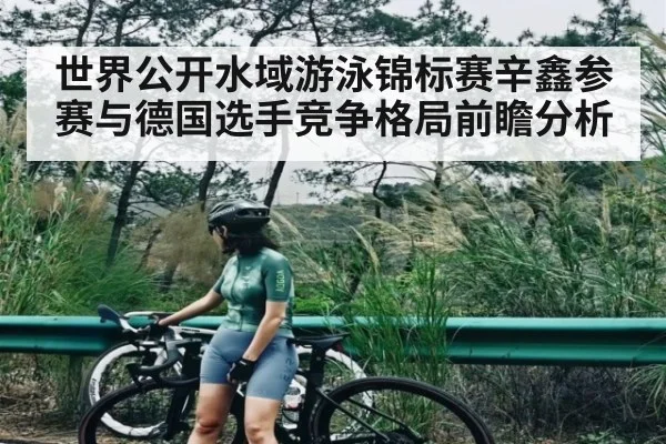 世界公开水域游泳锦标赛辛鑫参赛与德国选手竞争格局前瞻分析 - kaiyun sports live
