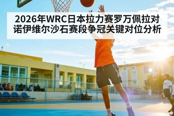 2026年WRC日本拉力赛罗万佩拉对诺伊维尔沙石赛段争冠关键对位分析 - kaiyun sports live