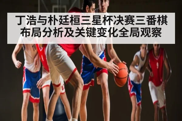 丁浩与朴廷桓三星杯决赛三番棋布局分析及关键变化全局观察 - kaiyun sports live